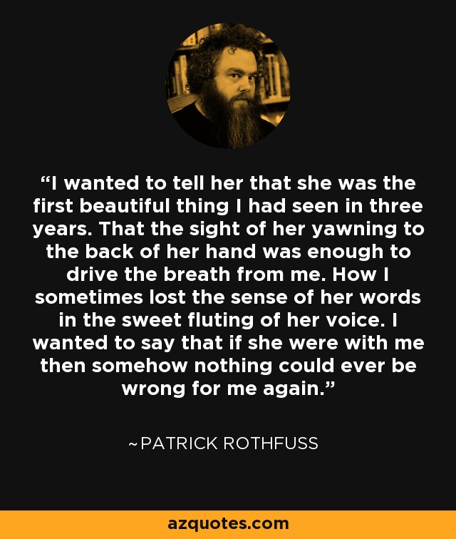 I wanted to tell her that she was the first beautiful thing I had seen in three years. That the sight of her yawning to the back of her hand was enough to drive the breath from me. How I sometimes lost the sense of her words in the sweet fluting of her voice. I wanted to say that if she were with me then somehow nothing could ever be wrong for me again. - Patrick Rothfuss