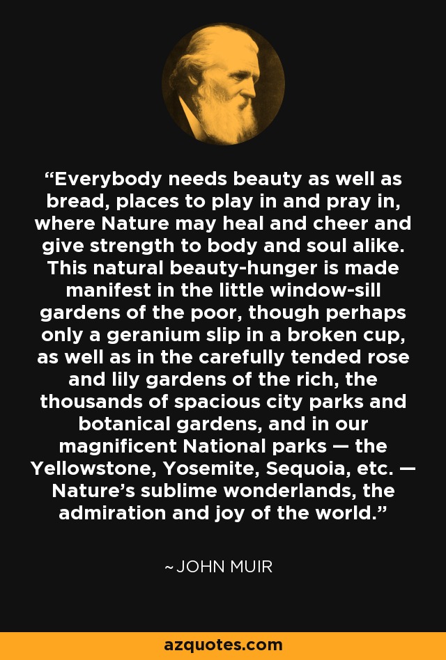 Everybody needs beauty as well as bread, places to play in and pray in, where Nature may heal and cheer and give strength to body and soul alike. This natural beauty-hunger is made manifest in the little window-sill gardens of the poor, though perhaps only a geranium slip in a broken cup, as well as in the carefully tended rose and lily gardens of the rich, the thousands of spacious city parks and botanical gardens, and in our magnificent National parks — the Yellowstone, Yosemite, Sequoia, etc. — Nature's sublime wonderlands, the admiration and joy of the world. - John Muir