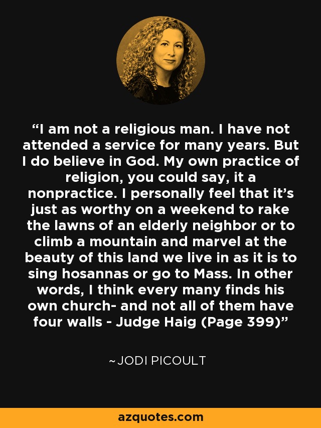 I am not a religious man. I have not attended a service for many years. But I do believe in God. My own practice of religion, you could say, it a nonpractice. I personally feel that it's just as worthy on a weekend to rake the lawns of an elderly neighbor or to climb a mountain and marvel at the beauty of this land we live in as it is to sing hosannas or go to Mass. In other words, I think every many finds his own church- and not all of them have four walls - Judge Haig (Page 399) - Jodi Picoult