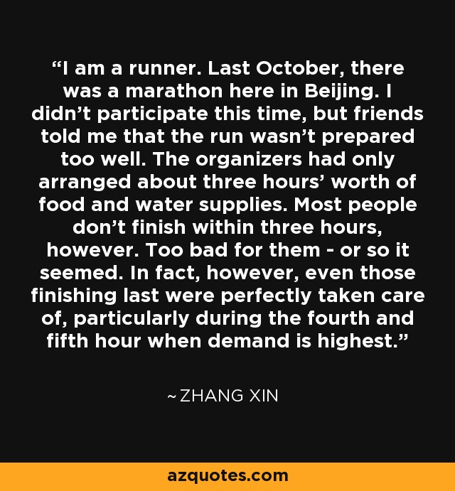 I am a runner. Last October, there was a marathon here in Beijing. I didn't participate this time, but friends told me that the run wasn't prepared too well. The organizers had only arranged about three hours' worth of food and water supplies. Most people don't finish within three hours, however. Too bad for them - or so it seemed. In fact, however, even those finishing last were perfectly taken care of, particularly during the fourth and fifth hour when demand is highest. - Zhang Xin