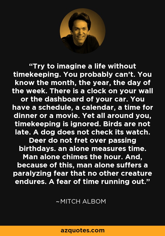 Try to imagine a life without timekeeping. You probably can’t. You know the month, the year, the day of the week. There is a clock on your wall or the dashboard of your car. You have a schedule, a calendar, a time for dinner or a movie. Yet all around you, timekeeping is ignored. Birds are not late. A dog does not check its watch. Deer do not fret over passing birthdays. an alone measures time. Man alone chimes the hour. And, because of this, man alone suffers a paralyzing fear that no other creature endures. A fear of time running out. - Mitch Albom