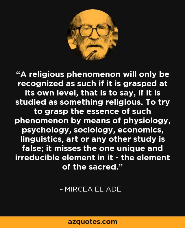 A religious phenomenon will only be recognized as such if it is grasped at its own level, that is to say, if it is studied as something religious. To try to grasp the essence of such phenomenon by means of physiology, psychology, sociology, economics, linguistics, art or any other study is false; it misses the one unique and irreducible element in it - the element of the sacred. - Mircea Eliade