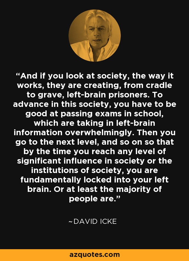 And if you look at society, the way it works, they are creating, from cradle to grave, left-brain prisoners. To advance in this society, you have to be good at passing exams in school, which are taking in left-brain information overwhelmingly. Then you go to the next level, and so on so that by the time you reach any level of significant influence in society or the institutions of society, you are fundamentally locked into your left brain. Or at least the majority of people are. - David Icke