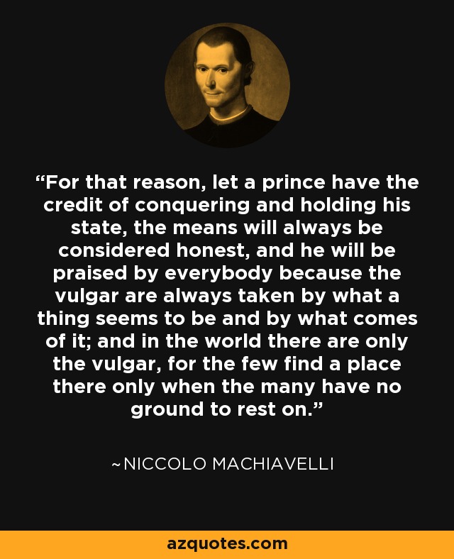 For that reason, let a prince have the credit of conquering and holding his state, the means will always be considered honest, and he will be praised by everybody because the vulgar are always taken by what a thing seems to be and by what comes of it; and in the world there are only the vulgar, for the few find a place there only when the many have no ground to rest on. - Niccolo Machiavelli