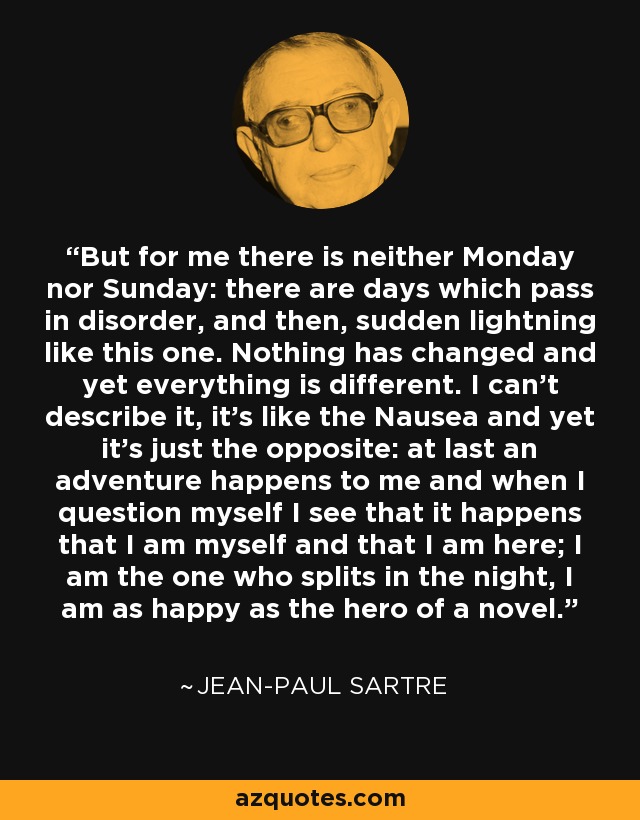 But for me there is neither Monday nor Sunday: there are days which pass in disorder, and then, sudden lightning like this one. Nothing has changed and yet everything is different. I can't describe it, it's like the Nausea and yet it's just the opposite: at last an adventure happens to me and when I question myself I see that it happens that I am myself and that I am here; I am the one who splits in the night, I am as happy as the hero of a novel. - Jean-Paul Sartre