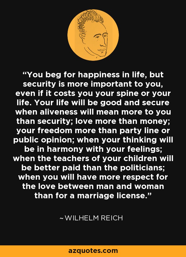 You beg for happiness in life, but security is more important to you, even if it costs you your spine or your life. Your life will be good and secure when aliveness will mean more to you than security; love more than money; your freedom more than party line or public opinion; when your thinking will be in harmony with your feelings; when the teachers of your children will be better paid than the politicians; when you will have more respect for the love between man and woman than for a marriage license. - Wilhelm Reich