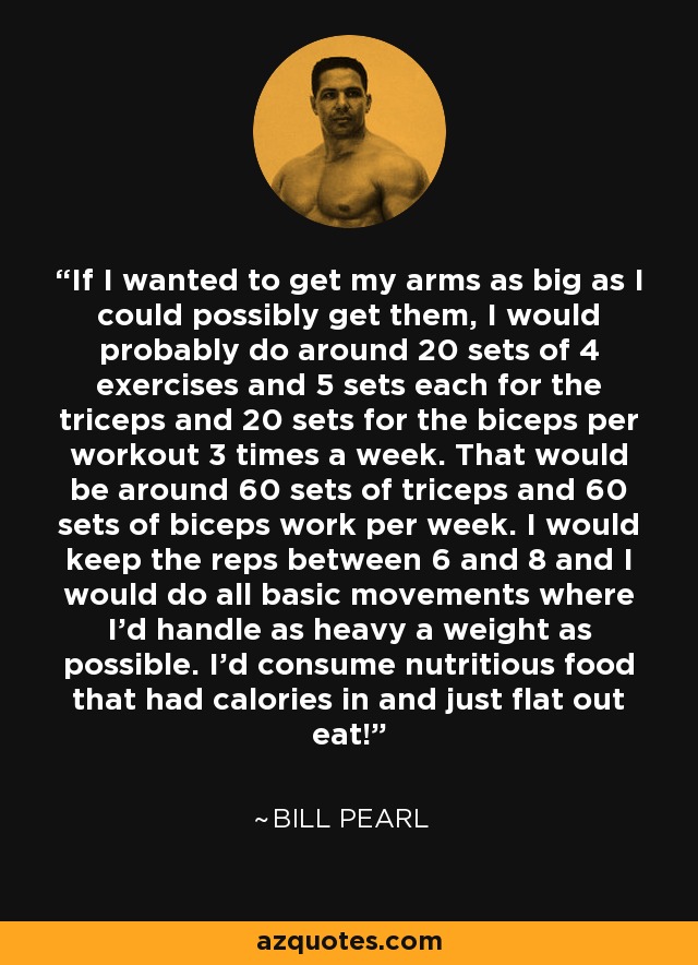 If I wanted to get my arms as big as I could possibly get them, I would probably do around 20 sets of 4 exercises and 5 sets each for the triceps and 20 sets for the biceps per workout 3 times a week. That would be around 60 sets of triceps and 60 sets of biceps work per week. I would keep the reps between 6 and 8 and I would do all basic movements where I'd handle as heavy a weight as possible. I'd consume nutritious food that had calories in and just flat out eat! - Bill Pearl