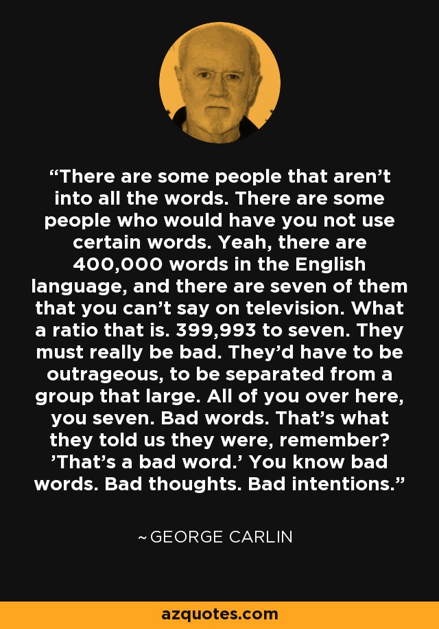 There are some people that aren't into all the words. There are some people who would have you not use certain words. Yeah, there are 400,000 words in the English language, and there are seven of them that you can't say on television. What a ratio that is. 399,993 to seven. They must really be bad. They'd have to be outrageous, to be separated from a group that large. All of you over here, you seven. Bad words. That's what they told us they were, remember? 'That's a bad word.' You know bad words. Bad thoughts. Bad intentions. - George Carlin