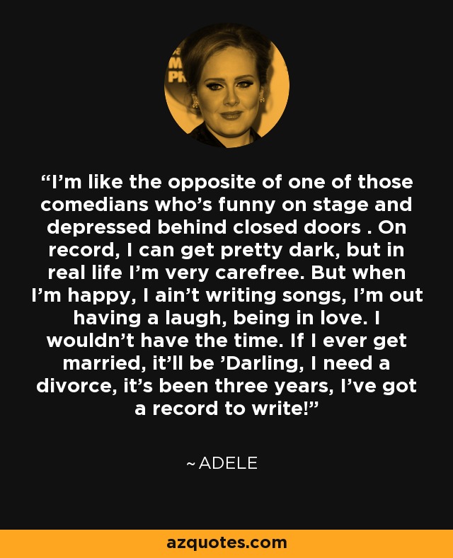 I'm like the opposite of one of those comedians who's funny on stage and depressed behind closed doors . On record, I can get pretty dark, but in real life I'm very carefree. But when I'm happy, I ain't writing songs, I'm out having a laugh, being in love. I wouldn't have the time. If I ever get married, it'll be 'Darling, I need a divorce, it's been three years, I've got a record to write!' - Adele