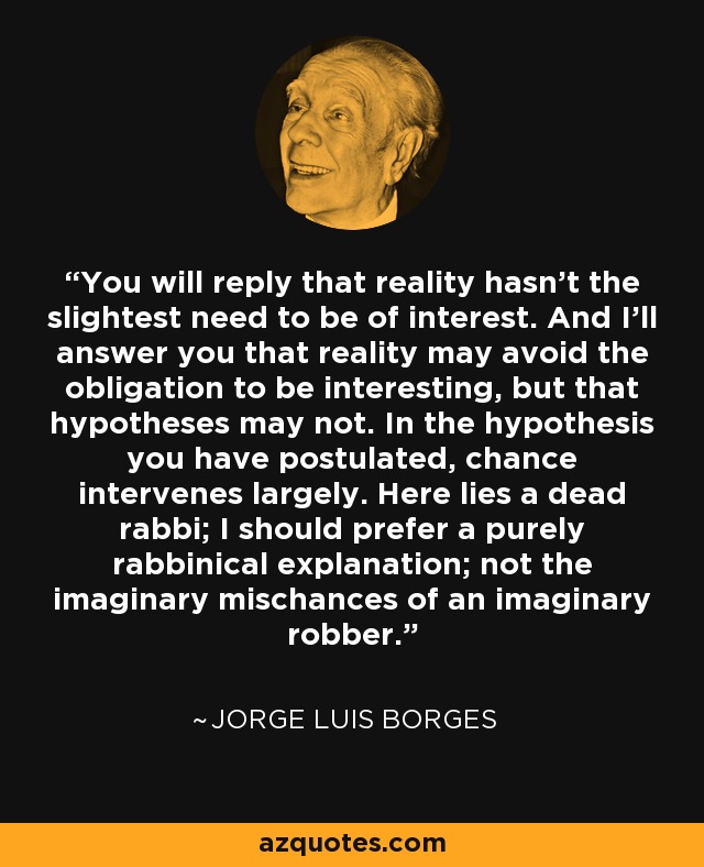 You will reply that reality hasn't the slightest need to be of interest. And I'll answer you that reality may avoid the obligation to be interesting, but that hypotheses may not. In the hypothesis you have postulated, chance intervenes largely. Here lies a dead rabbi; I should prefer a purely rabbinical explanation; not the imaginary mischances of an imaginary robber. - Jorge Luis Borges