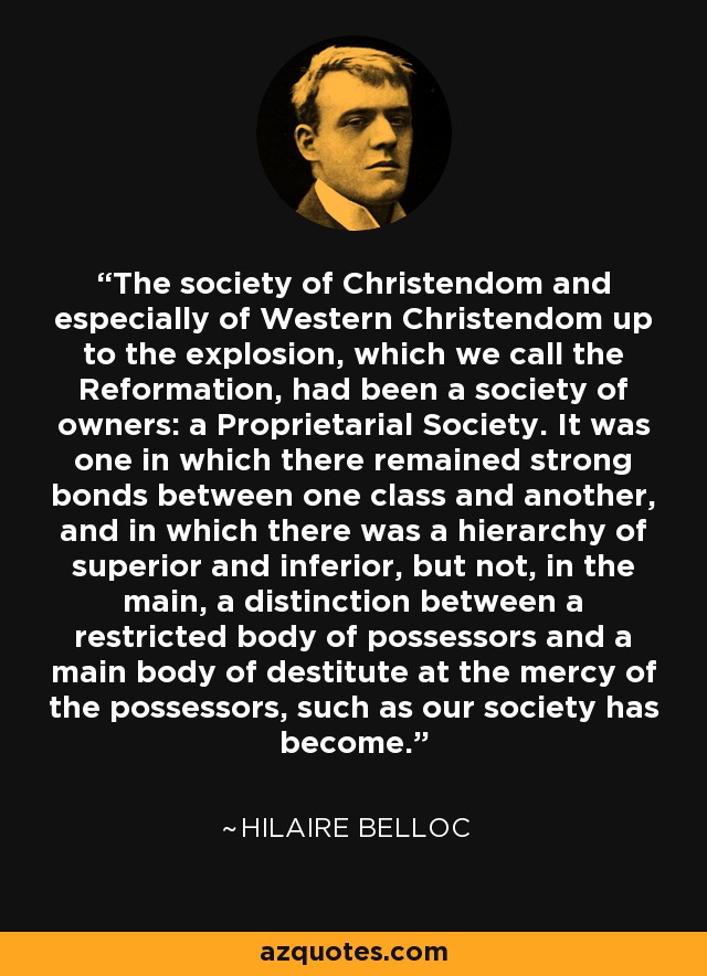 The society of Christendom and especially of Western Christendom up to the explosion, which we call the Reformation, had been a society of owners: a Proprietarial Society. It was one in which there remained strong bonds between one class and another, and in which there was a hierarchy of superior and inferior, but not, in the main, a distinction between a restricted body of possessors and a main body of destitute at the mercy of the possessors, such as our society has become. - Hilaire Belloc