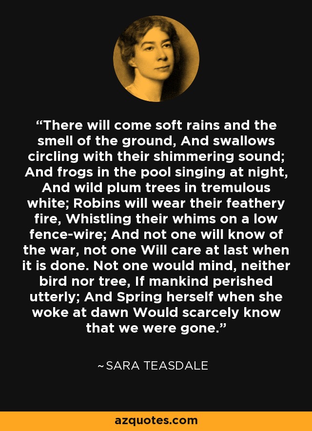 There will come soft rains and the smell of the ground, And swallows circling with their shimmering sound; And frogs in the pool singing at night, And wild plum trees in tremulous white; Robins will wear their feathery fire, Whistling their whims on a low fence-wire; And not one will know of the war, not one Will care at last when it is done. Not one would mind, neither bird nor tree, If mankind perished utterly; And Spring herself when she woke at dawn Would scarcely know that we were gone. - Sara Teasdale