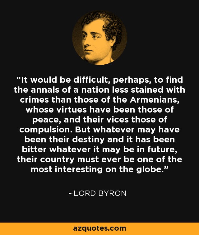 It would be difficult, perhaps, to find the annals of a nation less stained with crimes than those of the Armenians, whose virtues have been those of peace, and their vices those of compulsion. But whatever may have been their destiny and it has been bitter whatever it may be in future, their country must ever be one of the most interesting on the globe. - Lord Byron