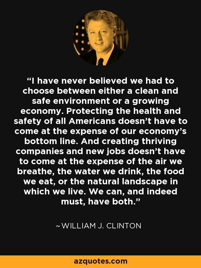 I have never believed we had to choose between either a clean and safe environment or a growing economy. Protecting the health and safety of all Americans doesn't have to come at the expense of our economy's bottom line. And creating thriving companies and new jobs doesn't have to come at the expense of the air we breathe, the water we drink, the food we eat, or the natural landscape in which we live. We can, and indeed must, have both. - William J. Clinton