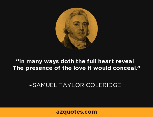 In many ways doth the full heart reveal The presence of the love it would conceal. - Samuel Taylor Coleridge
