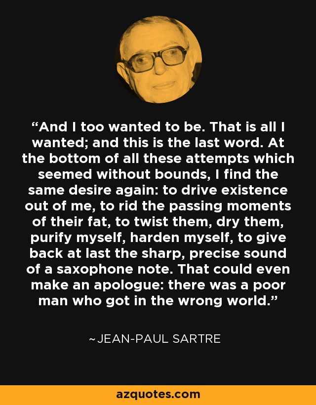 And I too wanted to be. That is all I wanted; and this is the last word. At the bottom of all these attempts which seemed without bounds, I find the same desire again: to drive existence out of me, to rid the passing moments of their fat, to twist them, dry them, purify myself, harden myself, to give back at last the sharp, precise sound of a saxophone note. That could even make an apologue: there was a poor man who got in the wrong world. - Jean-Paul Sartre