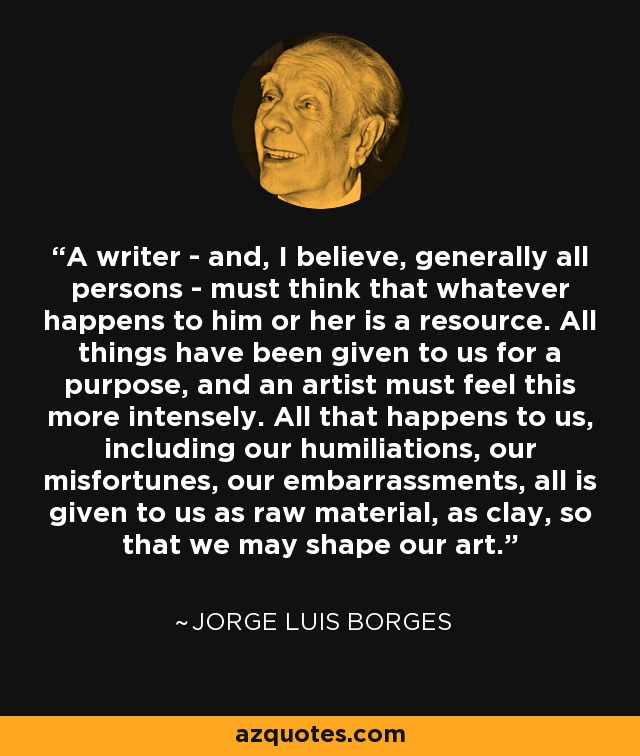 A writer - and, I believe, generally all persons - must think that whatever happens to him or her is a resource. All things have been given to us for a purpose, and an artist must feel this more intensely. All that happens to us, including our humiliations, our misfortunes, our embarrassments, all is given to us as raw material, as clay, so that we may shape our art. - Jorge Luis Borges