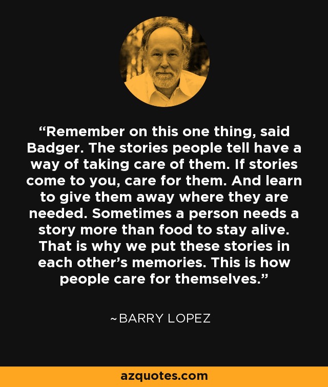 Remember on this one thing, said Badger. The stories people tell have a way of taking care of them. If stories come to you, care for them. And learn to give them away where they are needed. Sometimes a person needs a story more than food to stay alive. That is why we put these stories in each other's memories. This is how people care for themselves. - Barry Lopez