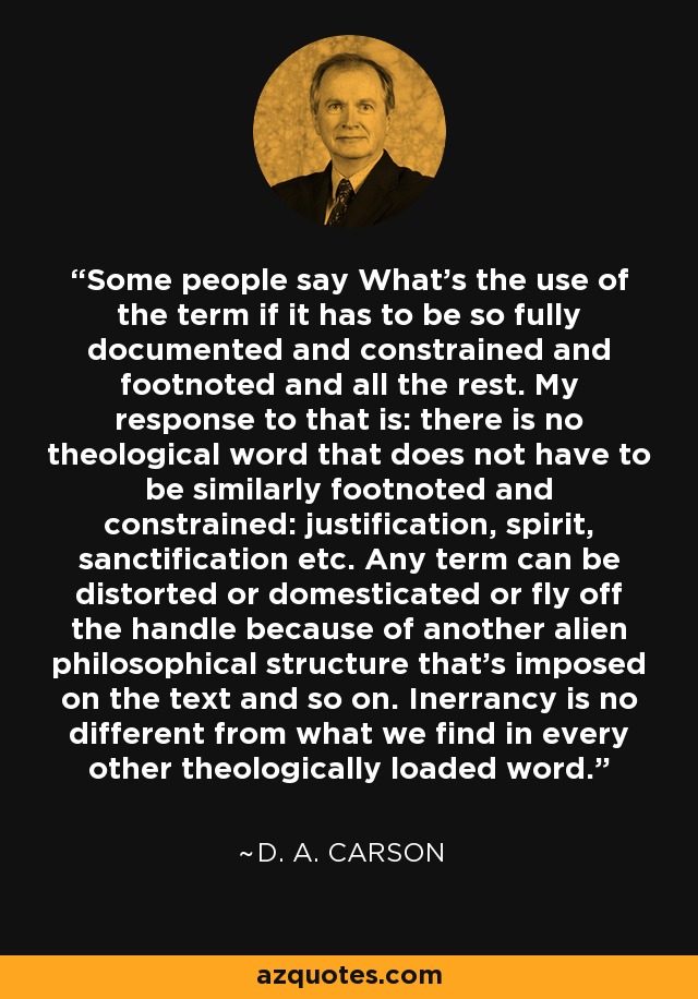 Some people say What's the use of the term if it has to be so fully documented and constrained and footnoted and all the rest. My response to that is: there is no theological word that does not have to be similarly footnoted and constrained: justification, spirit, sanctification etc. Any term can be distorted or domesticated or fly off the handle because of another alien philosophical structure that's imposed on the text and so on. Inerrancy is no different from what we find in every other theologically loaded word. - D. A. Carson