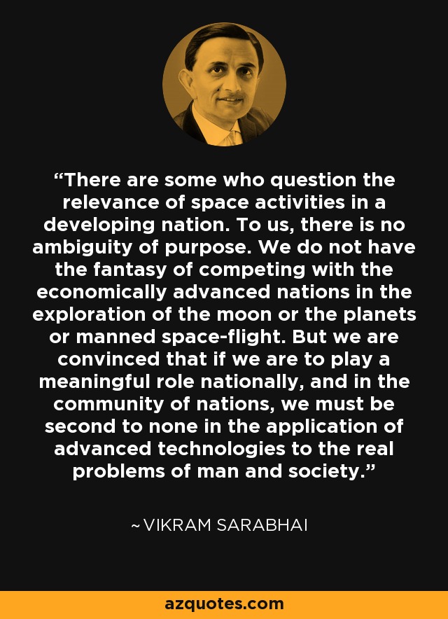 There are some who question the relevance of space activities in a developing nation. To us, there is no ambiguity of purpose. We do not have the fantasy of competing with the economically advanced nations in the exploration of the moon or the planets or manned space-flight. But we are convinced that if we are to play a meaningful role nationally, and in the community of nations, we must be second to none in the application of advanced technologies to the real problems of man and society. - Vikram Sarabhai