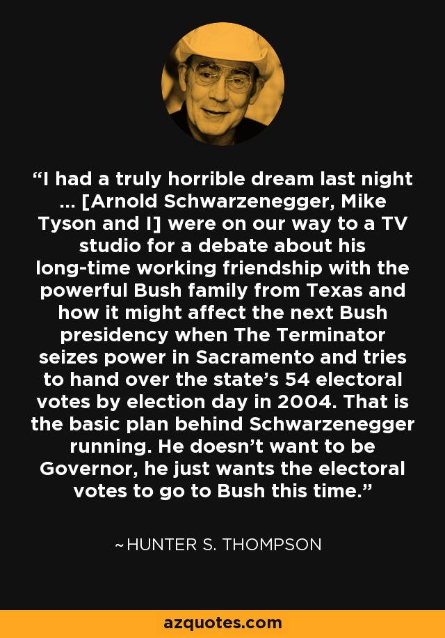 I had a truly horrible dream last night ... [Arnold Schwarzenegger, Mike Tyson and I] were on our way to a TV studio for a debate about his long-time working friendship with the powerful Bush family from Texas and how it might affect the next Bush presidency when The Terminator seizes power in Sacramento and tries to hand over the state's 54 electoral votes by election day in 2004. That is the basic plan behind Schwarzenegger running. He doesn't want to be Governor, he just wants the electoral votes to go to Bush this time. - Hunter S. Thompson