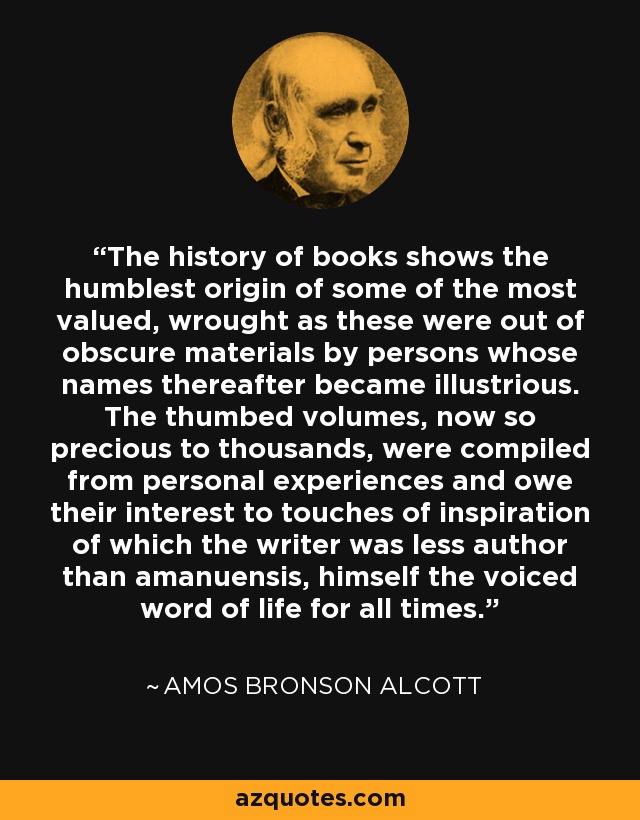 The history of books shows the humblest origin of some of the most valued, wrought as these were out of obscure materials by persons whose names thereafter became illustrious. The thumbed volumes, now so precious to thousands, were compiled from personal experiences and owe their interest to touches of inspiration of which the writer was less author than amanuensis, himself the voiced word of life for all times. - Amos Bronson Alcott