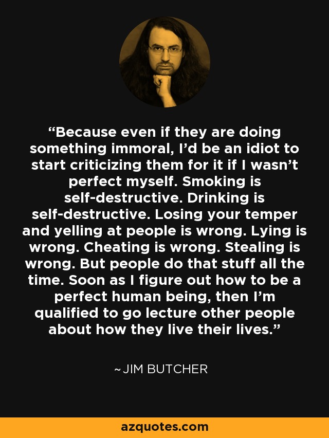 Because even if they are doing something immoral, I'd be an idiot to start criticizing them for it if I wasn't perfect myself. Smoking is self-destructive. Drinking is self-destructive. Losing your temper and yelling at people is wrong. Lying is wrong. Cheating is wrong. Stealing is wrong. But people do that stuff all the time. Soon as I figure out how to be a perfect human being, then I'm qualified to go lecture other people about how they live their lives. - Jim Butcher