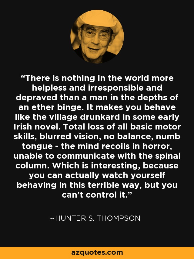 There is nothing in the world more helpless and irresponsible and depraved than a man in the depths of an ether binge. It makes you behave like the village drunkard in some early Irish novel. Total loss of all basic motor skills, blurred vision, no balance, numb tongue - the mind recoils in horror, unable to communicate with the spinal column. Which is interesting, because you can actually watch yourself behaving in this terrible way, but you can’t control it. - Hunter S. Thompson