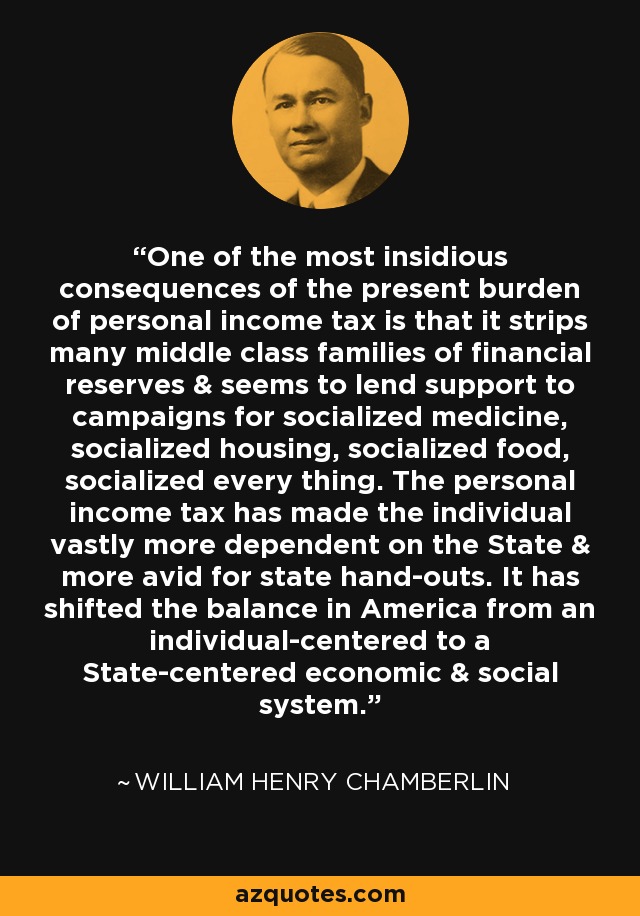 One of the most insidious consequences of the present burden of personal income tax is that it strips many middle class families of financial reserves & seems to lend support to campaigns for socialized medicine, socialized housing, socialized food, socialized every thing. The personal income tax has made the individual vastly more dependent on the State & more avid for state hand-outs. It has shifted the balance in America from an individual-centered to a State-centered economic & social system. - William Henry Chamberlin