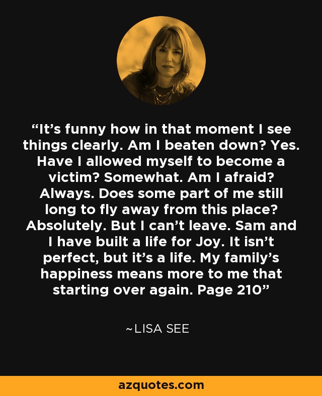 It's funny how in that moment I see things clearly. Am I beaten down? Yes. Have I allowed myself to become a victim? Somewhat. Am I afraid? Always. Does some part of me still long to fly away from this place? Absolutely. But I can't leave. Sam and I have built a life for Joy. It isn't perfect, but it's a life. My family's happiness means more to me that starting over again. Page 210 - Lisa See