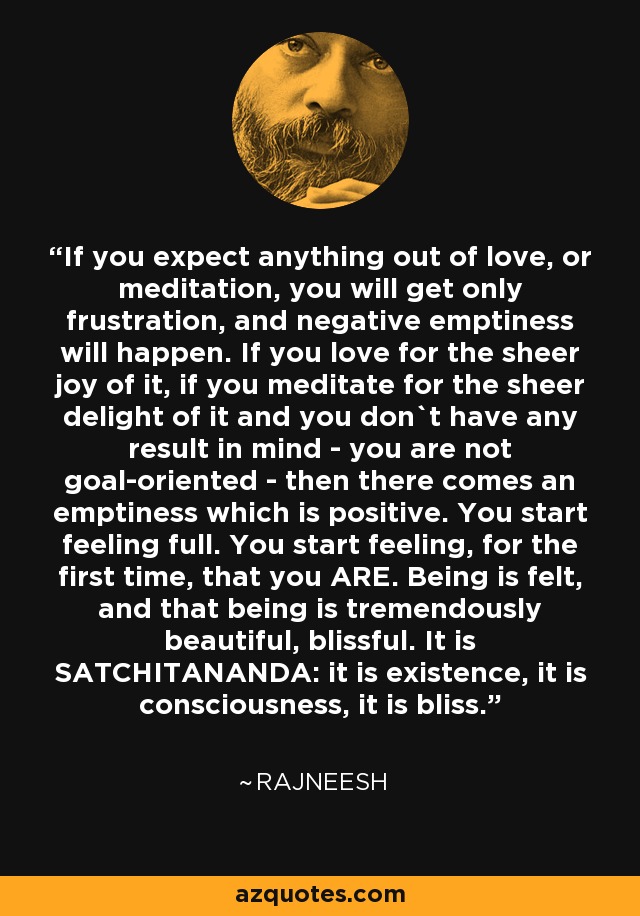 If you expect anything out of love, or meditation, you will get only frustration, and negative emptiness will happen. If you love for the sheer joy of it, if you meditate for the sheer delight of it and you don`t have any result in mind - you are not goal-oriented - then there comes an emptiness which is positive. You start feeling full. You start feeling, for the first time, that you ARE. Being is felt, and that being is tremendously beautiful, blissful. It is SATCHITANANDA: it is existence, it is consciousness, it is bliss. - Rajneesh