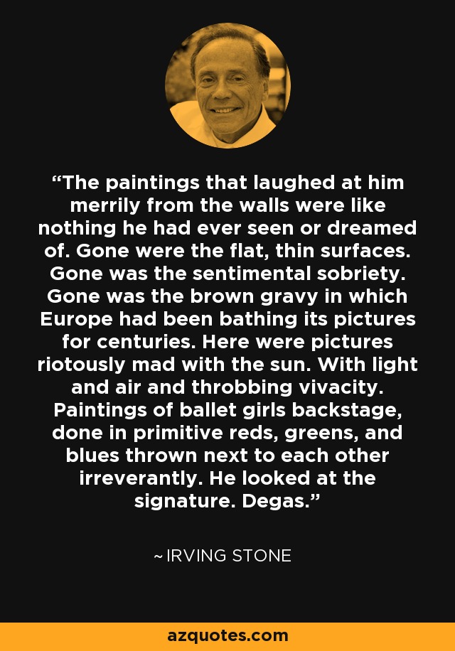 The paintings that laughed at him merrily from the walls were like nothing he had ever seen or dreamed of. Gone were the flat, thin surfaces. Gone was the sentimental sobriety. Gone was the brown gravy in which Europe had been bathing its pictures for centuries. Here were pictures riotously mad with the sun. With light and air and throbbing vivacity. Paintings of ballet girls backstage, done in primitive reds, greens, and blues thrown next to each other irreverantly. He looked at the signature. Degas. - Irving Stone