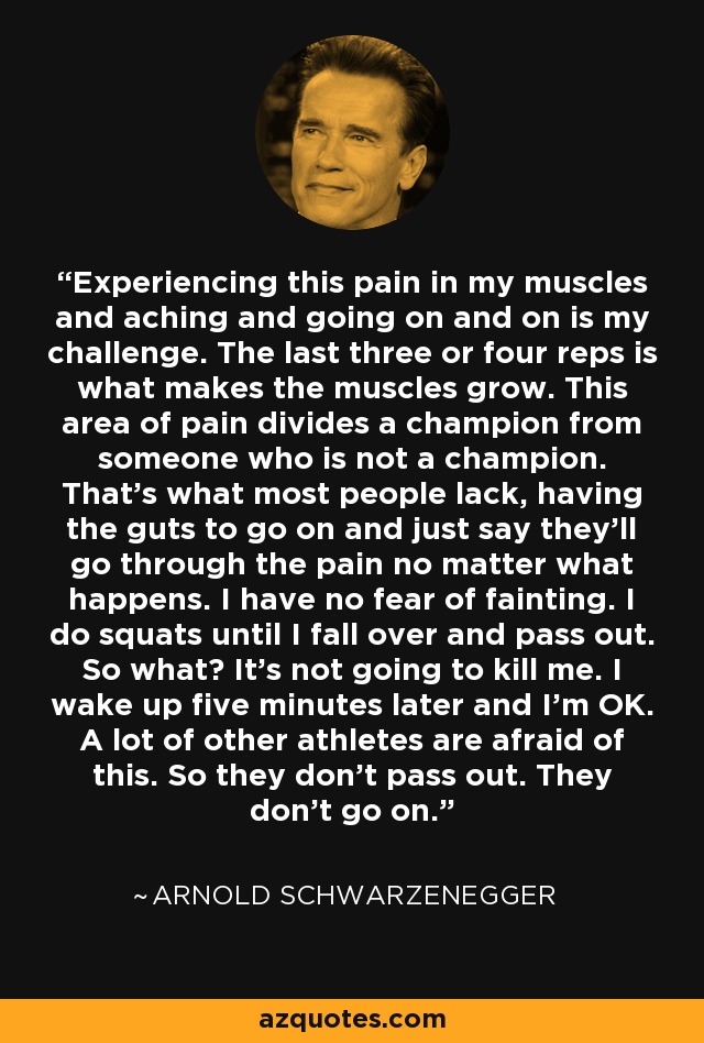 Experiencing this pain in my muscles and aching and going on and on is my challenge. The last three or four reps is what makes the muscles grow. This area of pain divides a champion from someone who is not a champion. That's what most people lack, having the guts to go on and just say they'll go through the pain no matter what happens. I have no fear of fainting. I do squats until I fall over and pass out. So what? It's not going to kill me. I wake up five minutes later and I'm OK. A lot of other athletes are afraid of this. So they don't pass out. They don't go on. - Arnold Schwarzenegger