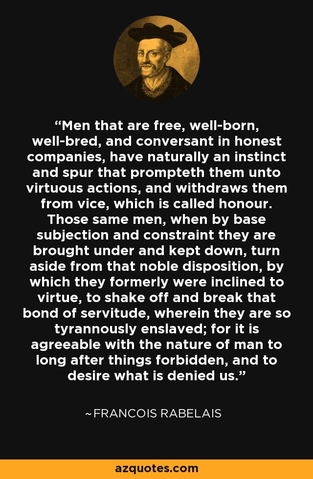 Men that are free, well-born, well-bred, and conversant in honest companies, have naturally an instinct and spur that prompteth them unto virtuous actions, and withdraws them from vice, which is called honour. Those same men, when by base subjection and constraint they are brought under and kept down, turn aside from that noble disposition, by which they formerly were inclined to virtue, to shake off and break that bond of servitude, wherein they are so tyrannously enslaved; for it is agreeable with the nature of man to long after things forbidden, and to desire what is denied us. - Francois Rabelais