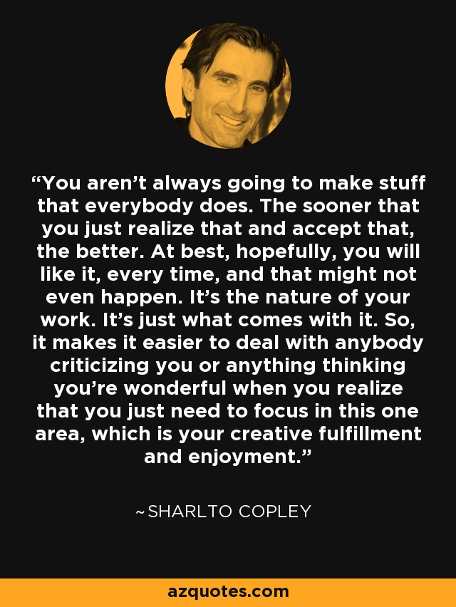 You aren't always going to make stuff that everybody does. The sooner that you just realize that and accept that, the better. At best, hopefully, you will like it, every time, and that might not even happen. It's the nature of your work. It's just what comes with it. So, it makes it easier to deal with anybody criticizing you or anything thinking you're wonderful when you realize that you just need to focus in this one area, which is your creative fulfillment and enjoyment. - Sharlto Copley