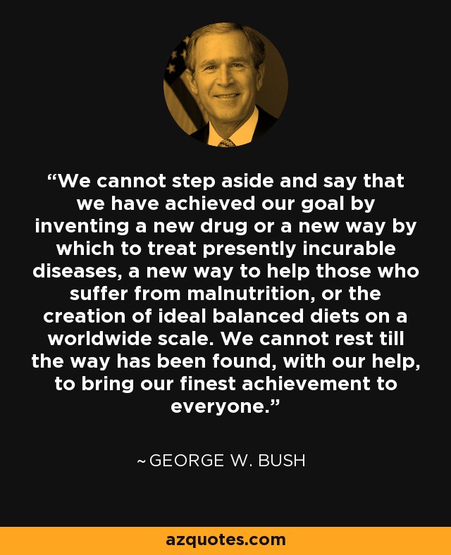 We cannot step aside and say that we have achieved our goal by inventing a new drug or a new way by which to treat presently incurable diseases, a new way to help those who suffer from malnutrition, or the creation of ideal balanced diets on a worldwide scale. We cannot rest till the way has been found, with our help, to bring our finest achievement to everyone. - George W. Bush