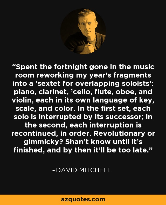 Spent the fortnight gone in the music room reworking my year's fragments into a 'sextet for overlapping soloists': piano, clarinet, 'cello, flute, oboe, and violin, each in its own language of key, scale, and color. In the first set, each solo is interrupted by its successor; in the second, each interruption is recontinued, in order. Revolutionary or gimmicky? Shan't know until it's finished, and by then it'll be too late. - David Mitchell