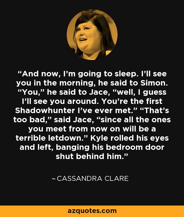 And now, I’m going to sleep. I’ll see you in the morning, he said to Simon. “You,” he said to Jace, “well, I guess I’ll see you around. You’re the first Shadowhunter I’ve ever met.” “That’s too bad,” said Jace, “since all the ones you meet from now on will be a terrible letdown.” Kyle rolled his eyes and left, banging his bedroom door shut behind him. - Cassandra Clare