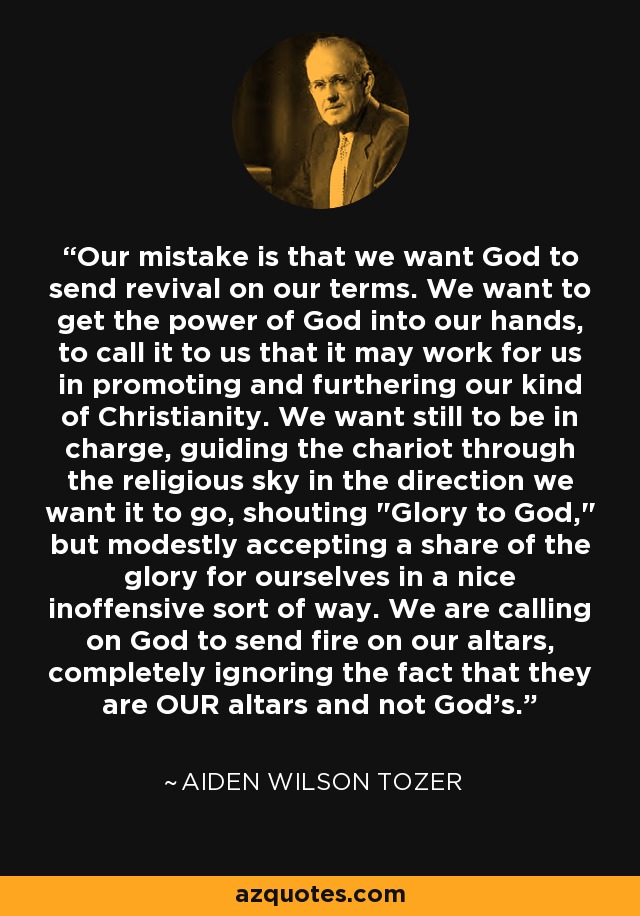 Our mistake is that we want God to send revival on our terms. We want to get the power of God into our hands, to call it to us that it may work for us in promoting and furthering our kind of Christianity. We want still to be in charge, guiding the chariot through the religious sky in the direction we want it to go, shouting 