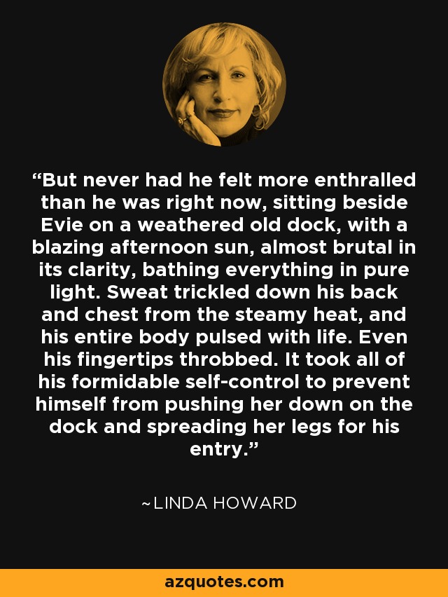 But never had he felt more enthralled than he was right now, sitting beside Evie on a weathered old dock, with a blazing afternoon sun, almost brutal in its clarity, bathing everything in pure light. Sweat trickled down his back and chest from the steamy heat, and his entire body pulsed with life. Even his fingertips throbbed. It took all of his formidable self-control to prevent himself from pushing her down on the dock and spreading her legs for his entry. - Linda Howard