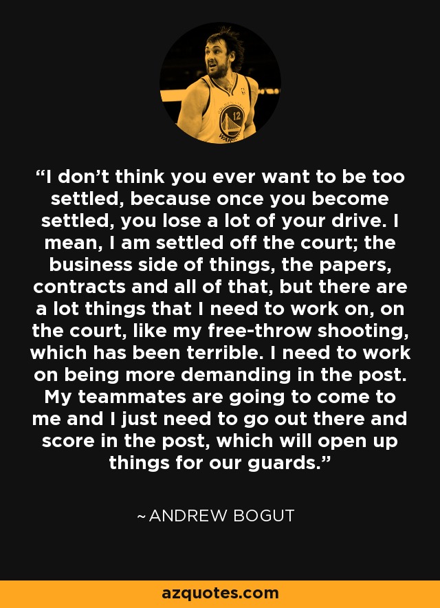 I don't think you ever want to be too settled, because once you become settled, you lose a lot of your drive. I mean, I am settled off the court; the business side of things, the papers, contracts and all of that, but there are a lot things that I need to work on, on the court, like my free-throw shooting, which has been terrible. I need to work on being more demanding in the post. My teammates are going to come to me and I just need to go out there and score in the post, which will open up things for our guards. - Andrew Bogut