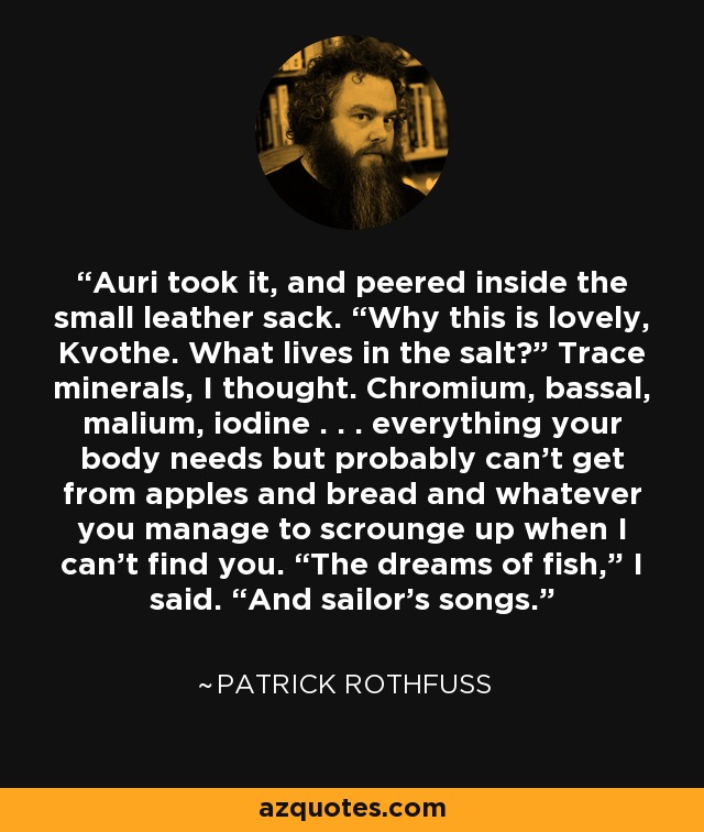 Auri took it, and peered inside the small leather sack. “Why this is lovely, Kvothe. What lives in the salt?” Trace minerals, I thought. Chromium, bassal, malium, iodine . . . everything your body needs but probably can’t get from apples and bread and whatever you manage to scrounge up when I can’t find you. “The dreams of fish,” I said. “And sailor’s songs. - Patrick Rothfuss