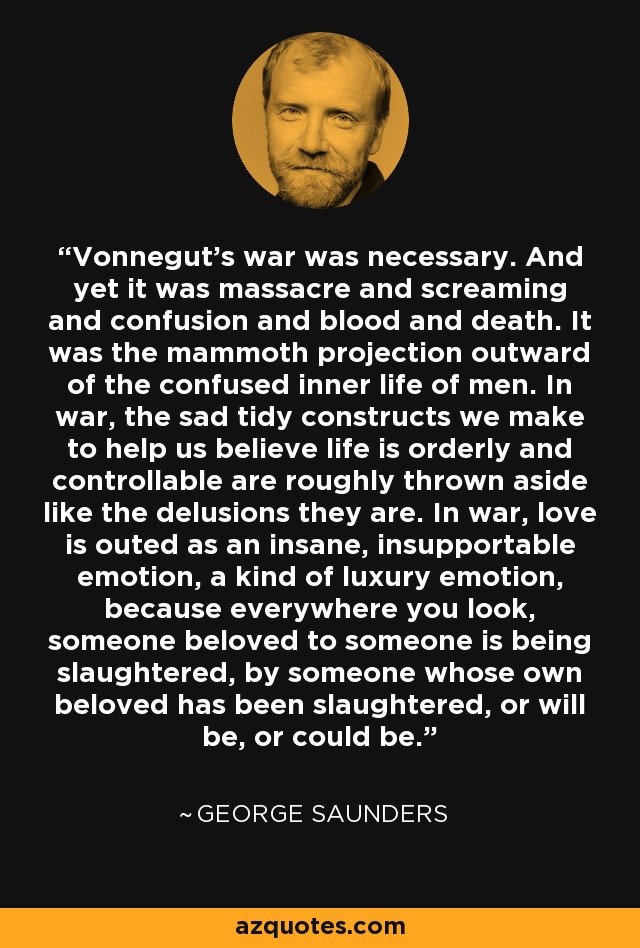 Vonnegut's war was necessary. And yet it was massacre and screaming and confusion and blood and death. It was the mammoth projection outward of the confused inner life of men. In war, the sad tidy constructs we make to help us believe life is orderly and controllable are roughly thrown aside like the delusions they are. In war, love is outed as an insane, insupportable emotion, a kind of luxury emotion, because everywhere you look, someone beloved to someone is being slaughtered, by someone whose own beloved has been slaughtered, or will be, or could be. - George Saunders