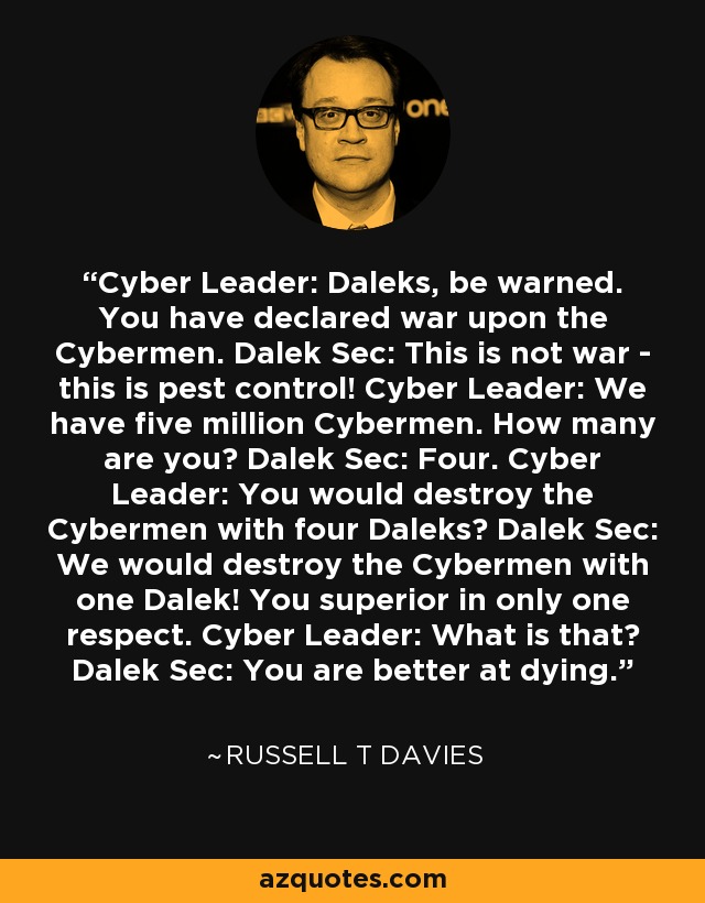 Cyber Leader: Daleks, be warned. You have declared war upon the Cybermen. Dalek Sec: This is not war - this is pest control! Cyber Leader: We have five million Cybermen. How many are you? Dalek Sec: Four. Cyber Leader: You would destroy the Cybermen with four Daleks? Dalek Sec: We would destroy the Cybermen with one Dalek! You superior in only one respect. Cyber Leader: What is that? Dalek Sec: You are better at dying. - Russell T Davies