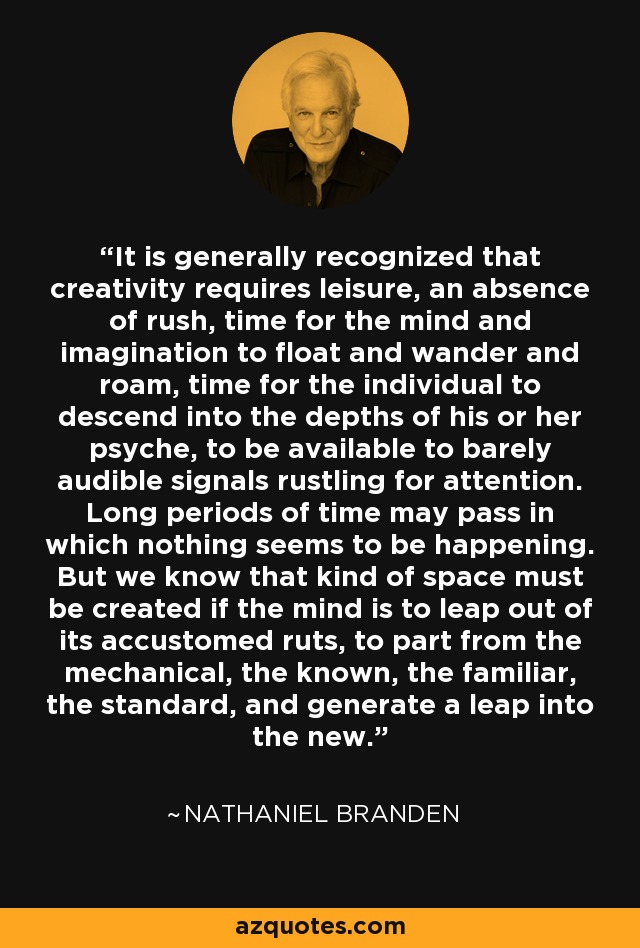 It is generally recognized that creativity requires leisure, an absence of rush, time for the mind and imagination to float and wander and roam, time for the individual to descend into the depths of his or her psyche, to be available to barely audible signals rustling for attention. Long periods of time may pass in which nothing seems to be happening. But we know that kind of space must be created if the mind is to leap out of its accustomed ruts, to part from the mechanical, the known, the familiar, the standard, and generate a leap into the new. - Nathaniel Branden