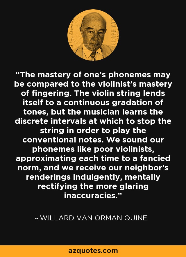 El dominio de los fonemas puede compararse con el dominio de la digitación del violinista. La cuerda del violín se presta a una gradación continua de tonos, pero el músico aprende los intervalos discretos en los que debe detener la cuerda para tocar las notas convencionales. Hacemos sonar nuestros fonemas como pobres violinistas, aproximándonos cada vez a una norma imaginaria, y recibimos las interpretaciones de nuestros vecinos con indulgencia, rectificando mentalmente las inexactitudes más evidentes. - Willard Van Orman Quine