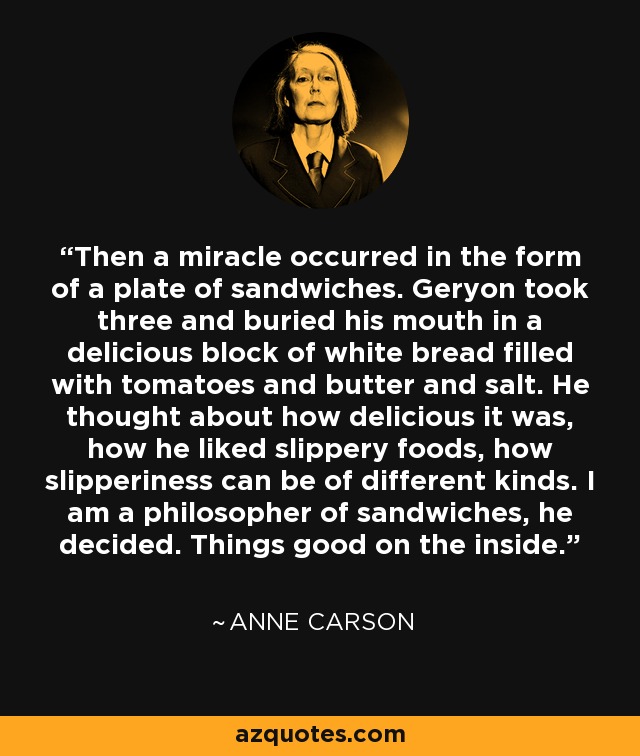 Then a miracle occurred in the form of a plate of sandwiches. Geryon took three and buried his mouth in a delicious block of white bread filled with tomatoes and butter and salt. He thought about how delicious it was, how he liked slippery foods, how slipperiness can be of different kinds. I am a philosopher of sandwiches, he decided. Things good on the inside. - Anne Carson