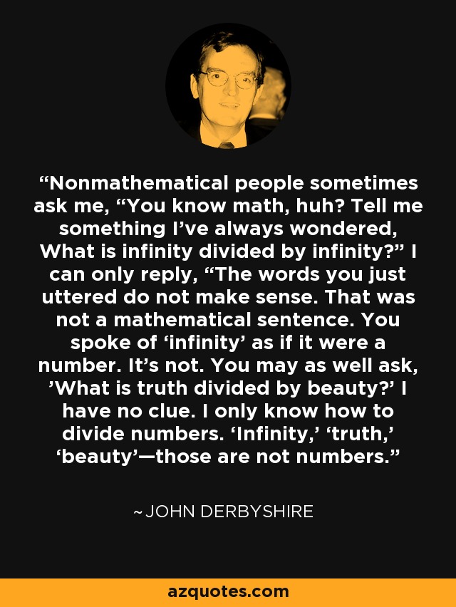 Nonmathematical people sometimes ask me, “You know math, huh? Tell me something I’ve always wondered, What is infinity divided by infinity?” I can only reply, “The words you just uttered do not make sense. That was not a mathematical sentence. You spoke of ‘infinity’ as if it were a number. It’s not. You may as well ask, 'What is truth divided by beauty?’ I have no clue. I only know how to divide numbers. ‘Infinity,’ ‘truth,’ ‘beauty’—those are not numbers. - John Derbyshire