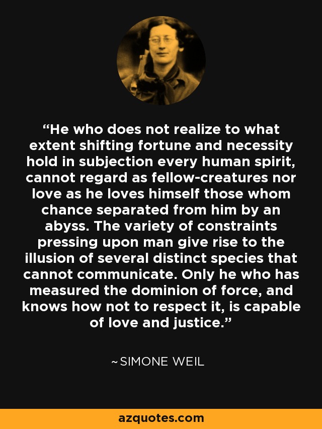 He who does not realize to what extent shifting fortune and necessity hold in subjection every human spirit, cannot regard as fellow-creatures nor love as he loves himself those whom chance separated from him by an abyss. The variety of constraints pressing upon man give rise to the illusion of several distinct species that cannot communicate. Only he who has measured the dominion of force, and knows how not to respect it, is capable of love and justice. - Simone Weil