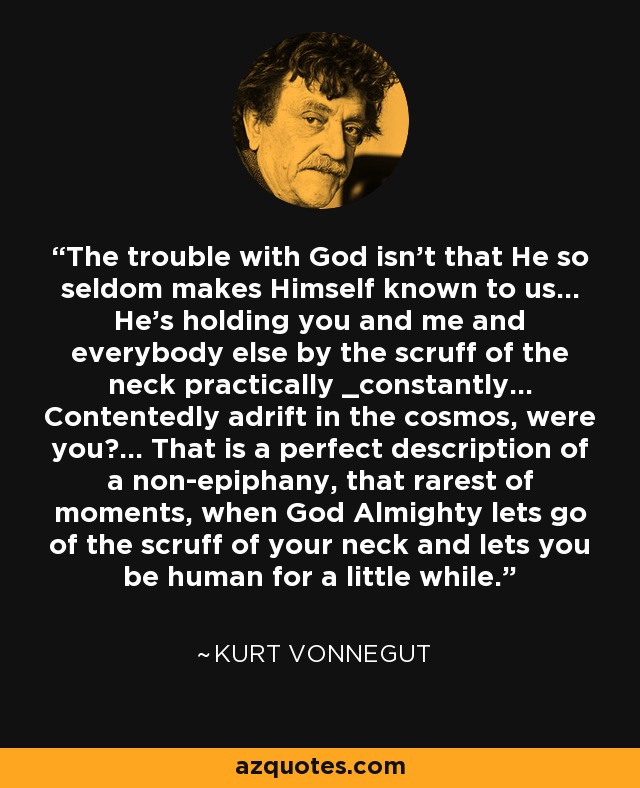 The trouble with God isn't that He so seldom makes Himself known to us... He's holding you and me and everybody else by the scruff of the neck practically _constantly... Contentedly adrift in the cosmos, were you?... That is a perfect description of a non-epiphany, that rarest of moments, when God Almighty lets go of the scruff of your neck and lets you be human for a little while. - Kurt Vonnegut